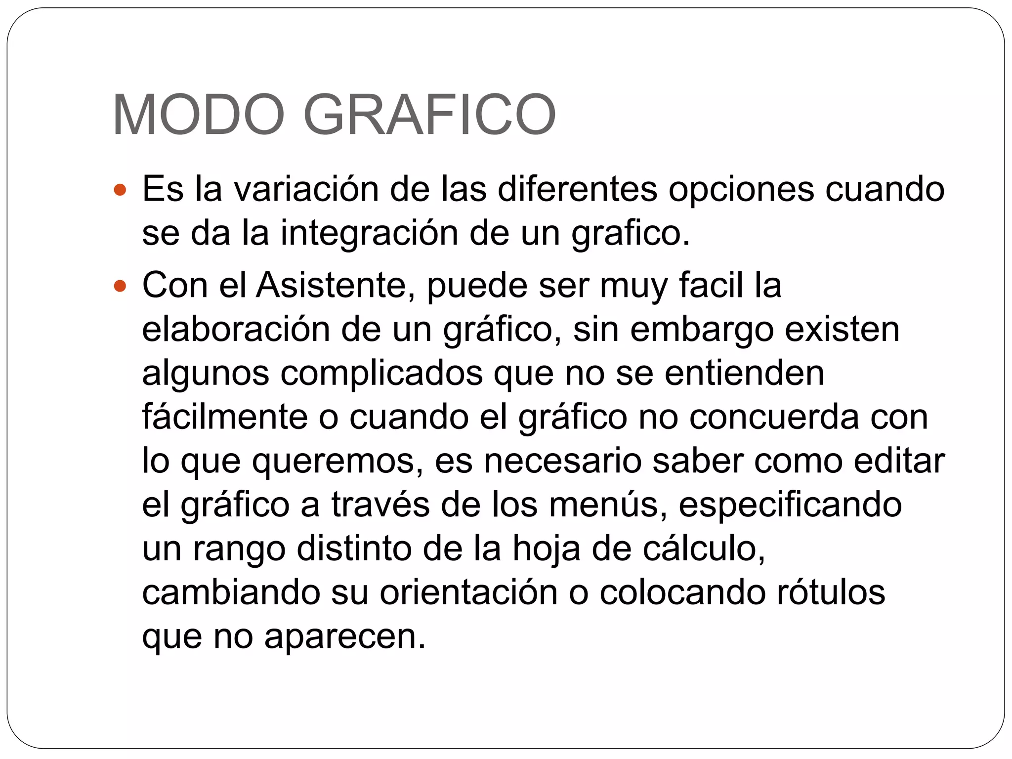 MODO GRAFICO
 Es la variación de las diferentes opciones cuando
se da la integración de un grafico.
 Con el Asistente, puede ser muy facil la
elaboración de un gráfico, sin embargo existen
algunos complicados que no se entienden
fácilmente o cuando el gráfico no concuerda con
lo que queremos, es necesario saber como editar
el gráfico a través de los menús, especificando
un rango distinto de la hoja de cálculo,
cambiando su orientación o colocando rótulos
que no aparecen.
 