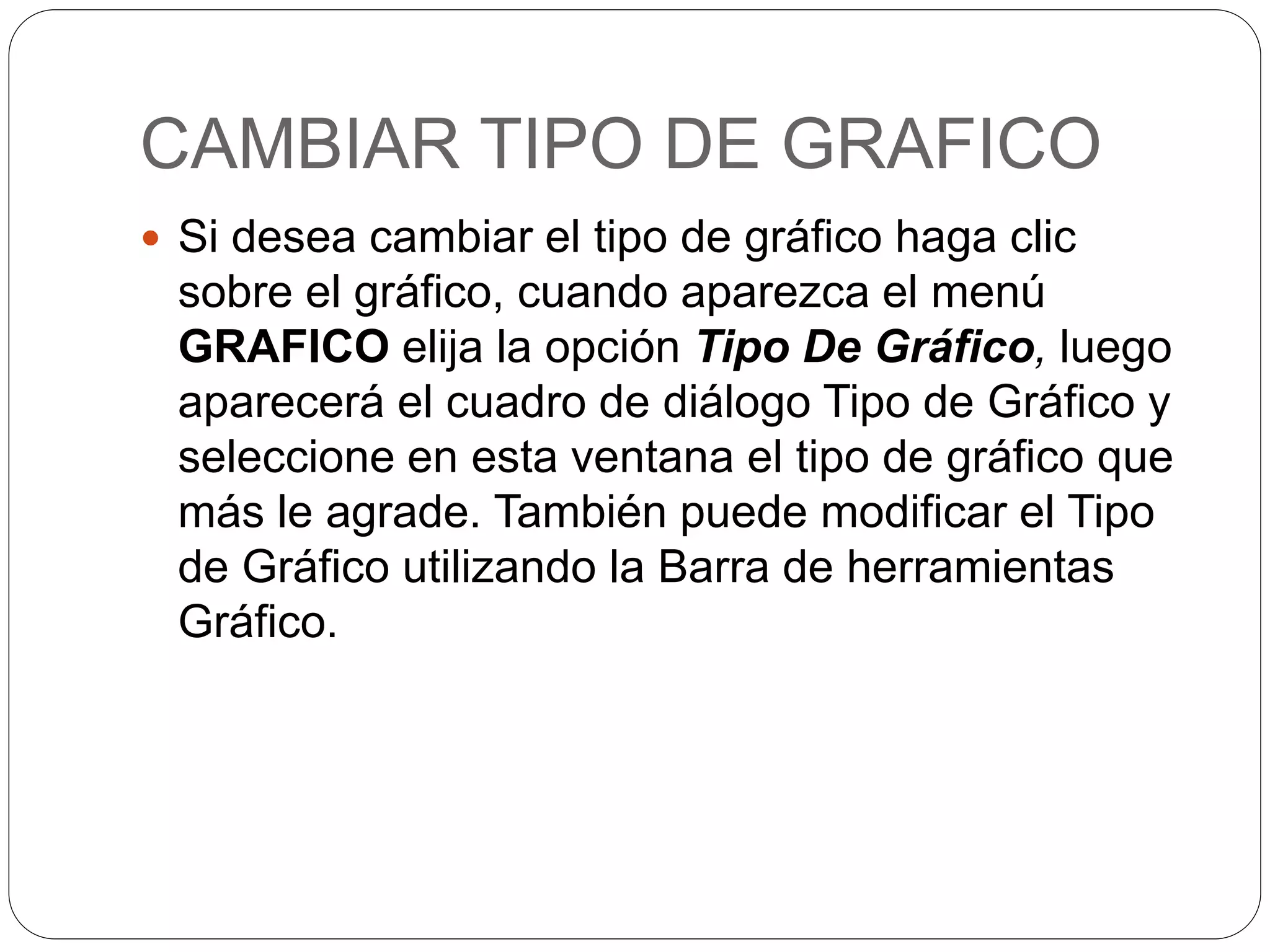 CAMBIAR TIPO DE GRAFICO
 Si desea cambiar el tipo de gráfico haga clic
sobre el gráfico, cuando aparezca el menú
GRAFICO elija la opción Tipo De Gráfico, luego
aparecerá el cuadro de diálogo Tipo de Gráfico y
seleccione en esta ventana el tipo de gráfico que
más le agrade. También puede modificar el Tipo
de Gráfico utilizando la Barra de herramientas
Gráfico.
 