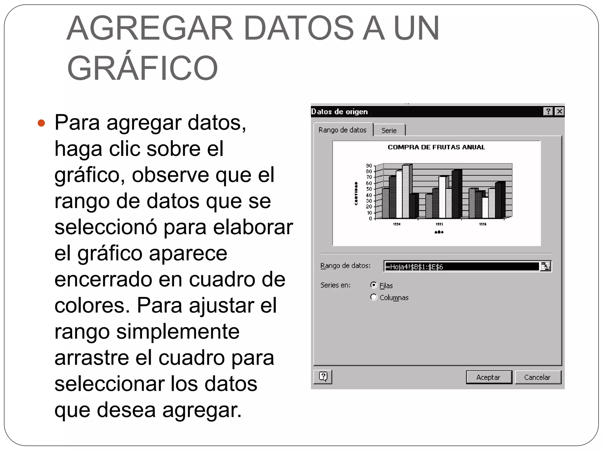 AGREGAR DATOS A UN
GRÁFICO
 Para agregar datos,
haga clic sobre el
gráfico, observe que el
rango de datos que se
seleccionó para elaborar
el gráfico aparece
encerrado en cuadro de
colores. Para ajustar el
rango simplemente
arrastre el cuadro para
seleccionar los datos
que desea agregar.
 