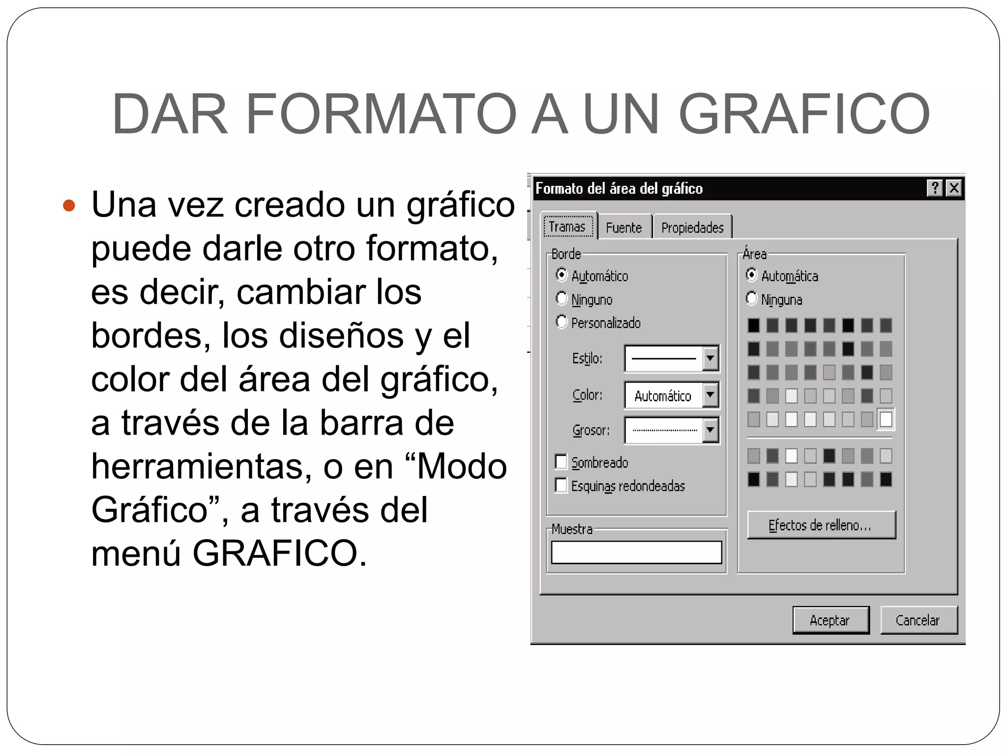 DAR FORMATO A UN GRAFICO
 Una vez creado un gráfico
puede darle otro formato,
es decir, cambiar los
bordes, los diseños y el
color del área del gráfico,
a través de la barra de
herramientas, o en “Modo
Gráfico”, a través del
menú GRAFICO.
 