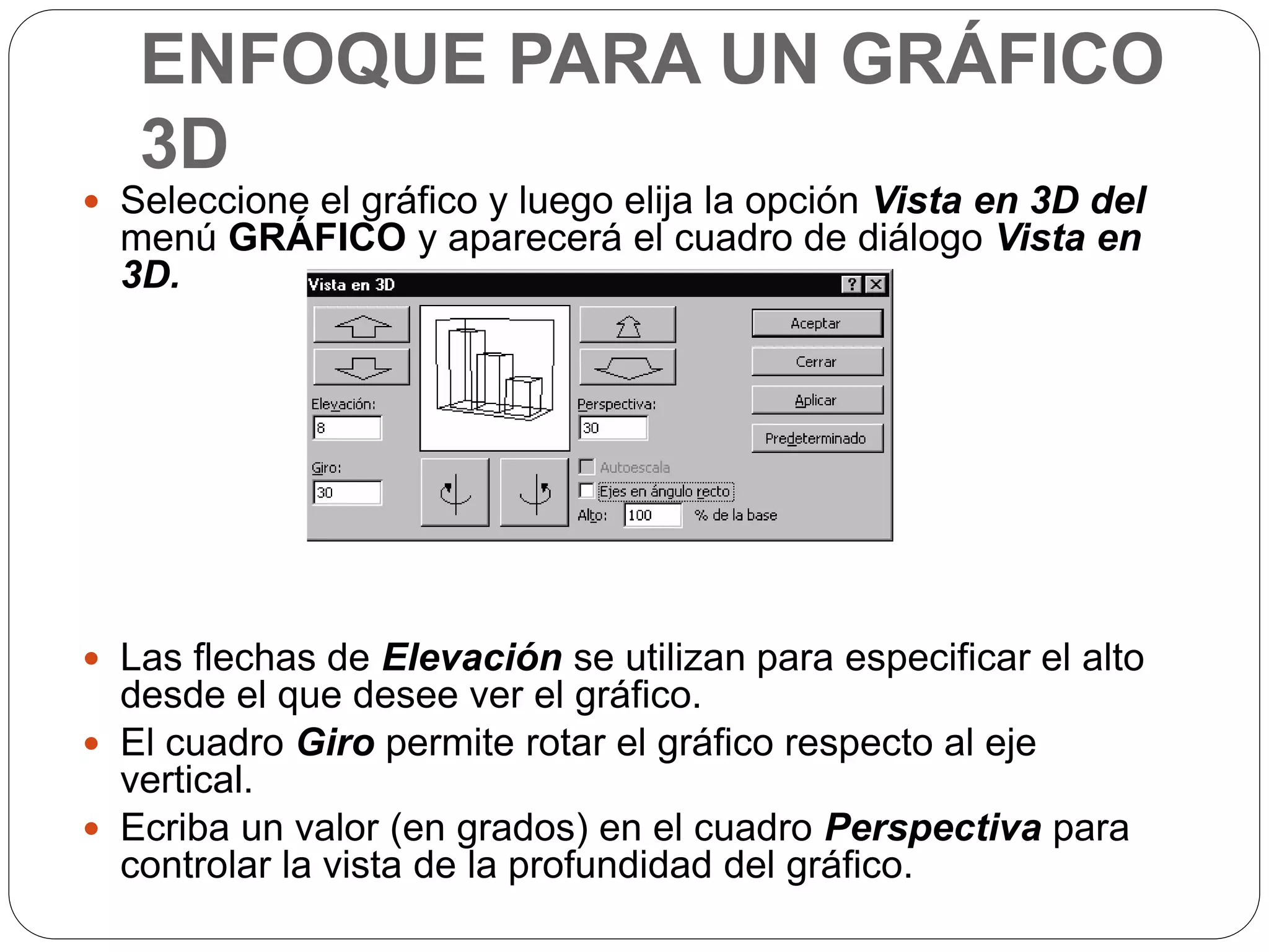 ENFOQUE PARA UN GRÁFICO
3D
 Seleccione el gráfico y luego elija la opción Vista en 3D del
menú GRÁFICO y aparecerá el cuadro de diálogo Vista en
3D.
 Las flechas de Elevación se utilizan para especificar el alto
desde el que desee ver el gráfico.
 El cuadro Giro permite rotar el gráfico respecto al eje
vertical.
 Ecriba un valor (en grados) en el cuadro Perspectiva para
controlar la vista de la profundidad del gráfico.
 