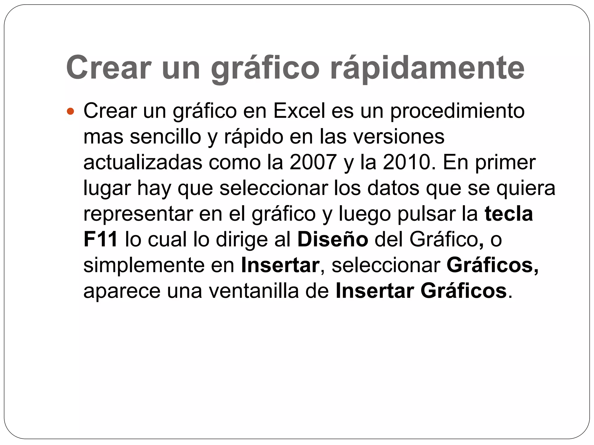 Crear un gráfico rápidamente
 Crear un gráfico en Excel es un procedimiento
mas sencillo y rápido en las versiones
actualizadas como la 2007 y la 2010. En primer
lugar hay que seleccionar los datos que se quiera
representar en el gráfico y luego pulsar la tecla
F11 lo cual lo dirige al Diseño del Gráfico, o
simplemente en Insertar, seleccionar Gráficos,
aparece una ventanilla de Insertar Gráficos.
 