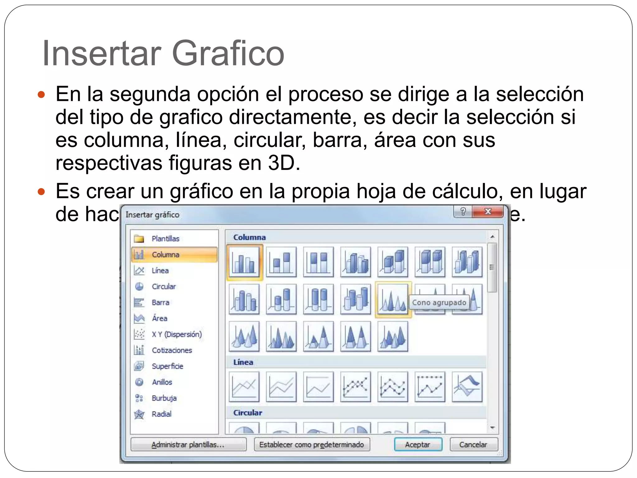 Insertar Grafico
 En la segunda opción el proceso se dirige a la selección
del tipo de grafico directamente, es decir la selección si
es columna, línea, circular, barra, área con sus
respectivas figuras en 3D.
 Es crear un gráfico en la propia hoja de cálculo, en lugar
de hacerlo en una hoja de gráficos independiente.
 