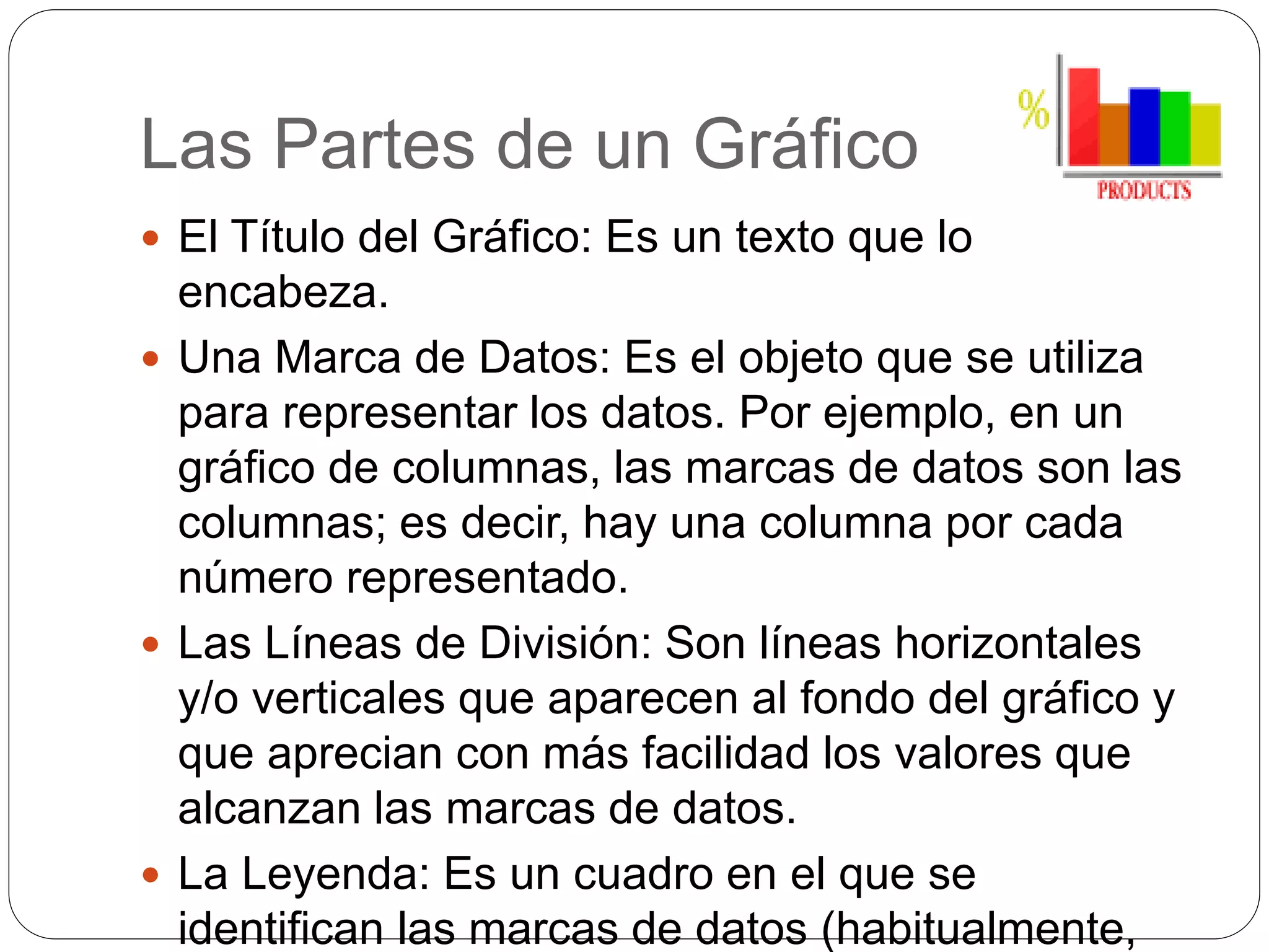 Las Partes de un Gráfico
 El Título del Gráfico: Es un texto que lo
encabeza.
 Una Marca de Datos: Es el objeto que se utiliza
para representar los datos. Por ejemplo, en un
gráfico de columnas, las marcas de datos son las
columnas; es decir, hay una columna por cada
número representado.
 Las Líneas de División: Son líneas horizontales
y/o verticales que aparecen al fondo del gráfico y
que aprecian con más facilidad los valores que
alcanzan las marcas de datos.
 La Leyenda: Es un cuadro en el que se
identifican las marcas de datos (habitualmente,
 