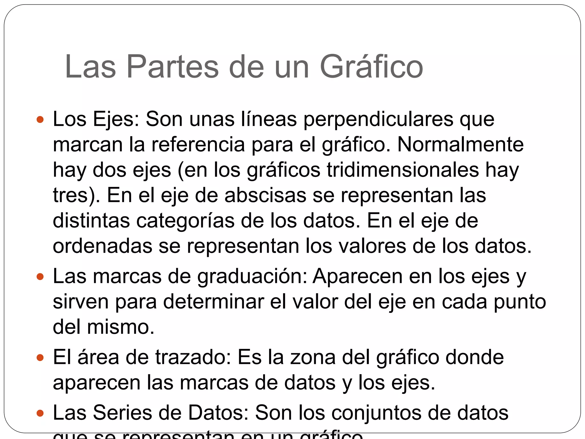Las Partes de un Gráfico
 Los Ejes: Son unas líneas perpendiculares que
marcan la referencia para el gráfico. Normalmente
hay dos ejes (en los gráficos tridimensionales hay
tres). En el eje de abscisas se representan las
distintas categorías de los datos. En el eje de
ordenadas se representan los valores de los datos.
 Las marcas de graduación: Aparecen en los ejes y
sirven para determinar el valor del eje en cada punto
del mismo.
 El área de trazado: Es la zona del gráfico donde
aparecen las marcas de datos y los ejes.
 Las Series de Datos: Son los conjuntos de datos
 