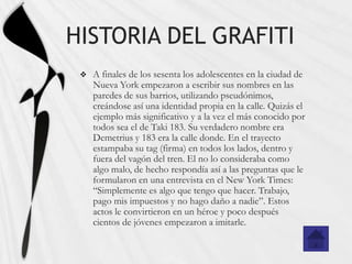 HISTORIA DEL GRAFITI
    A finales de los sesenta los adolescentes en la ciudad de
     Nueva York empezaron a escribir sus nombres en las
     paredes de sus barrios, utilizando pseudónimos,
     creándose así una identidad propia en la calle. Quizás el
     ejemplo más significativo y a la vez el más conocido por
     todos sea el de Taki 183. Su verdadero nombre era
     Demetrius y 183 era la calle donde. En el trayecto
     estampaba su tag (firma) en todos los lados, dentro y
     fuera del vagón del tren. El no lo consideraba como
     algo malo, de hecho respondía así a las preguntas que le
     formularon en una entrevista en el New York Times:
     “Simplemente es algo que tengo que hacer. Trabajo,
     pago mis impuestos y no hago daño a nadie”. Estos
     actos le convirtieron en un héroe y poco después
     cientos de jóvenes empezaron a imitarle.
 