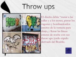 El diseño debía “matar a las
calles y a los trenes, pintar los
vagones y bombardearlos
enteros de la ventana para
abajo, y llenar las líneas
enteras de noche con sus
throw ups (estilo rápido
derivado del Bouble).
 