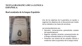 NUEVA GRAMATICA DE LA LENGUA
ESPAÑOLA:
Real academia de la lengua Española:
Uno de los objetivos de la gramática es ayudar a
organizar los objetivos de un documento por medio
de los métodos y las clases de narrativas.
Las recomendaciones son:
• Descubrir conversaciones gramaticales propias
del español general.
• Registrar aquellas variantes conversacionales de
la lengua estandarizadas en el mundo hispano.
• Presentar una síntesis de los estudios clásicos y
modernos sobre la gramática de la lengua nativa.
 
