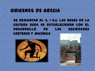 ORIGENES DE GRECIA
 Se remontan al S. I a.c. Las bases de la
 cultura egea se establecieron con el
 desarrollo     de   las    sociedades
 Cretense y Micénica
 
