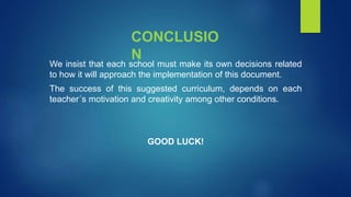 CONCLUSIO
N
We insist that each school must make its own decisions related
to how it will approach the implementation of this document.
The success of this suggested curriculum, depends on each
teacher´s motivation and creativity among other conditions.
GOOD LUCK!
 