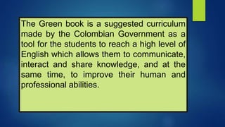The Green book is a suggested curriculum
made by the Colombian Government as a
tool for the students to reach a high level of
English which allows them to communicate,
interact and share knowledge, and at the
same time, to improve their human and
professional abilities.
 