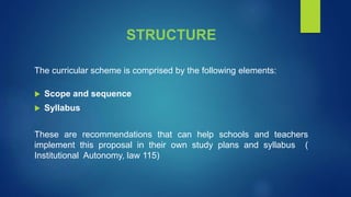 STRUCTURE
The curricular scheme is comprised by the following elements:
 Scope and sequence
 Syllabus
These are recommendations that can help schools and teachers
implement this proposal in their own study plans and syllabus (
Institutional Autonomy, law 115)
 