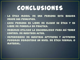 • La ética moral de una persona esta basada
desde sus principios.
• Cada persona es libre de elegir su ética y es
libre de ponerla en practica.
• Debemos utilizar la racionalidad para así tener
control de nuestros actos.
• Dependiendo de nuestras aptitudes y actitudes
podemos demostrar un nivel de ética formal o
material.

 