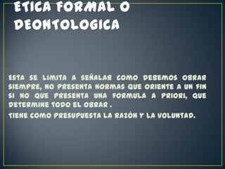 Esta se limita a señalar como debemos obrar
siempre, no presenta normas que oriente a un fin
si no que presenta una formula a priori, que
determine todo el obrar .
Tiene como presupuesta la razón y la voluntad.

 