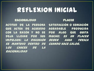 Racionalidad
Actitud de la persona
que actúa de acuerdo
con la razón y no se
deja llevar por sus
impulsos: la discusión

se mantuvo dentro de
los
cauces
de
la
racionalidad

PLACER
Satisfacción o sensación
agradable
producida
por algo que gusta
mucho: es un placer

beber
agua
fresca
cuando hace calor.

 