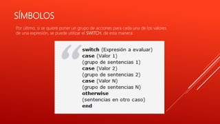 SÍMBOLOS
Por último, si se quiere poner un grupo de acciones para cada una de los valores
de una expresión, se puede utilizar el SWITCH, de esta manera:
 