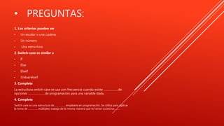 • PREGUNTAS:
1. Los criterios pueden ser
• Un escalar o una cadena.
• Un número
• Una estructura
2. Switch-case es similar a
• If
• Else
• Elseif
• if/else/elseif
3. Complete
La estructura switch-case se usa con frecuencia cuando existe ………………de
opciones …………………de programación para una variable dada.
4. Complete
Switch case es una estructura de …………… empleada en programación. Se utiliza para agilizar
la toma de ………….. múltiples; trabaja de la misma manera que lo harían sucesivos …….
 