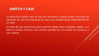 SWITCH Y CASE
La estructura switch-case se usa con frecuencia cuando existe una serie de
opciones de ruta de programación para una variable dada, dependiendo de
su valor.
Se trata de una estructura que le permite elegir entre múltiples salidas, con
base en ciertos criterios. Los criterios pueden ser un escalar (un número) o
una cadena.
 