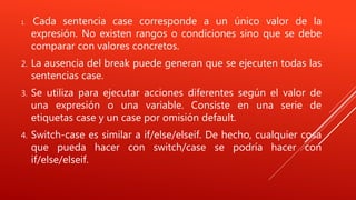 1. Cada sentencia case corresponde a un único valor de la
expresión. No existen rangos o condiciones sino que se debe
comparar con valores concretos.
2. La ausencia del break puede generan que se ejecuten todas las
sentencias case.
3. Se utiliza para ejecutar acciones diferentes según el valor de
una expresión o una variable. Consiste en una serie de
etiquetas case y un case por omisión default.
4. Switch-case es similar a if/else/elseif. De hecho, cualquier cosa
que pueda hacer con switch/case se podría hacer con
if/else/elseif.
 