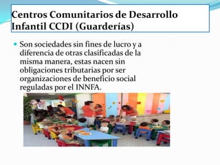 Centros Comunitarios de Desarrollo
Infantil CCDI (Guarderías)
 Son sociedades sin fines de lucro y a
  diferencia de otras clasificadas de la
  misma manera, estas nacen sin
  obligaciones tributarias por ser
  organizaciones de beneficio social
  reguladas por el INNFA.
 