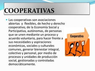 COOPERATIVAS
 Las cooperativas son asociaciones
  abiertas y flexibles, de hecho y derecho
  cooperativo, de la Economía Social y
  Participativa, autónomas, de personas
  que se unen mediante un proceso y
  acuerdo voluntario, para hacer frente a
  sus necesidades y aspiraciones
  económicas, sociales y culturales
  comunes, generar bienestar integral,
  colectivo y personal, por medio de
  procesos y unidades de producción
  social, gestionadas y controladas
  democráticamente.
 