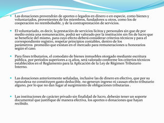  Las donaciones provendrán de aportes o legados en dinero o en especie, como bienes y
  voluntariados, provenientes de los miembros, fundadores u otros, como los de
  cooperación no reembolsable, y de la contraprestación de servicios.

 El voluntariado, es decir, la prestación de servicios lícitos y personales sin que de por
  medio exista una remuneración, podrá ser valorado por la institución sin fin de lucro que
  se beneficie del mismo, para cuyo efecto deberá considerar criterios técnicos y para el
  correspondiente registro, respetar principios contables, dentro de los
  parámetros promedio que existan en el mercado para remuneraciones u honorarios
  según el caso.

 Para fines tributarios, el comodato de bienes inmuebles otorgado mediante escritura
  pública, por períodos superiores a 15 años, será valorado conforme los criterios técnicos
  establecidos en el Reglamento para la Aplicación de la Ley de Régimen Tributario
  Interno.


 Las donaciones anteriormente señaladas, inclusive las de dinero en efectivo, que por su
  naturaleza no constituyen gasto deducible, no generan ingreso ni causan efecto tributario
  alguno, por lo que no dan lugar al surgimiento de obligaciones tributarias .


 Las instituciones de carácter privado sin finalidad de lucro, deberán tener un soporte
  documental que justifique de manera efectiva, los aportes o donaciones que hayan
  recibido.
 