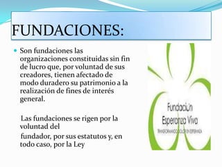 FUNDACIONES:
 Son fundaciones las
  organizaciones constituidas sin fin
  de lucro que, por voluntad de sus
  creadores, tienen afectado de
  modo duradero su patrimonio a la
  realización de fines de interés
  general.

  Las fundaciones se rigen por la
  voluntad del
  fundador, por sus estatutos y, en
  todo caso, por la Ley
 