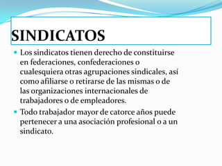 SINDICATOS
 Los sindicatos tienen derecho de constituirse
  en federaciones, confederaciones o
  cualesquiera otras agrupaciones sindicales, así
  como afiliarse o retirarse de las mismas o de
  las organizaciones internacionales de
  trabajadores o de empleadores.
 Todo trabajador mayor de catorce años puede
  pertenecer a una asociación profesional o a un
  sindicato.
 