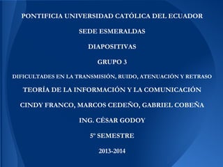 PONTIFICIA UNIVERSIDAD CATÓLICA DEL ECUADOR
SEDE ESMERALDAS
DIAPOSITIVAS
GRUPO 3
DIFICULTADES EN LA TRANSMISIÓN, RUIDO, ATENUACIÓN Y RETRASO
TEORÍA DE LA INFORMACIÓN Y LA COMUNICACIÓN
CINDY FRANCO, MARCOS CEDEÑO, GABRIEL COBEÑA
ING. CÉSAR GODOY
5º SEMESTRE
2013-2014
 