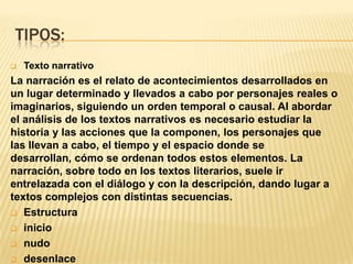 TIPOS:
   Texto narrativo
La narración es el relato de acontecimientos desarrollados en
un lugar determinado y llevados a cabo por personajes reales o
imaginarios, siguiendo un orden temporal o causal. Al abordar
el análisis de los textos narrativos es necesario estudiar la
historia y las acciones que la componen, los personajes que
las llevan a cabo, el tiempo y el espacio donde se
desarrollan, cómo se ordenan todos estos elementos. La
narración, sobre todo en los textos literarios, suele ir
entrelazada con el diálogo y con la descripción, dando lugar a
textos complejos con distintas secuencias.
 Estructura

 inicio

 nudo

 desenlace
 