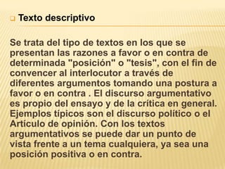    Texto descriptivo

Se trata del tipo de textos en los que se
presentan las razones a favor o en contra de
determinada "posición" o "tesis", con el fin de
convencer al interlocutor a través de
diferentes argumentos tomando una postura a
favor o en contra . El discurso argumentativo
es propio del ensayo y de la crítica en general.
Ejemplos típicos son el discurso político o el
Artículo de opinión. Con los textos
argumentativos se puede dar un punto de
vista frente a un tema cualquiera, ya sea una
posición positiva o en contra.
 