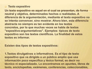  Texto expositivo
Un texto expositivo es aquel en el cual se presentan, de forma
neutral y objetiva, determinados hechos o realidades. A
diferencia de la argumentación, mediante el texto expositivo no
se intenta convencer, sino mostrar. Ahora bien, esta diferencia
abstracta no siempre es tan evidente en los textos
concretos, por lo que muchas veces se habla de textos
"expositivo-argumentativos". Ejemplos: típicos de texto
expositivo son los textos científicos. La finalidad de estos
textos es informar.

Existen dos tipos de textos expositivos:

1.Textos divulgativos o informativos. Es el tipo de texto
expositivo que va dirigido a un público amplio que usa
información poco específica y léxico formal, es decir no
técnico ni especializado. Lo encontramos en apuntes, libros de
texto, enciclopedias, exámenes, conferencias, coleccionables,
 