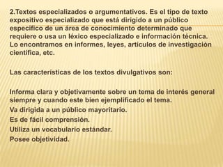 2.Textos especializados o argumentativos. Es el tipo de texto
expositivo especializado que está dirigido a un público
específico de un área de conocimiento determinado que
requiere o usa un léxico especializado e información técnica.
Lo encontramos en informes, leyes, artículos de investigación
científica, etc.

Las características de los textos divulgativos son:

Informa clara y objetivamente sobre un tema de interés general
siempre y cuando este bien ejemplificado el tema.
Va dirigida a un público mayoritario.
Es de fácil comprensión.
Utiliza un vocabulario estándar.
Posee objetividad.
 