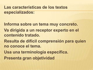Las características de los textos
especializados:

Informa sobre un tema muy concreto.
Va dirigida a un receptor experto en el
contenido tratado.
Resulta de difícil comprensión para quien
no conoce el tema.
Usa una terminología específica.
Presenta gran objetividad
 