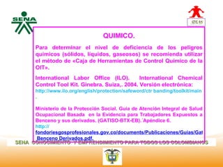 QUIMICO.
  Centro
Nacional de
 Hotelería, Para determinar el nivel
                                   de deficiencia de los peligros
 Turismo y químicos (sólidos, líquidos,
                                   gaseosos) se recomienda utilizar
 Alimentos
        el método de «Caja de Herramientas de Control Químico de la
        OIT».
        International Labor Office (ILO).        International Chemical
        Control Tool Kit. Ginebra. Suiza,. 2004. Versión electrónica:
        http://www.ilo.org/english/protection/safeword/ctr banding/toolkit/main guide.pd
        .

      Ministerio de la Protección Social. Guía de Atención Integral de Salud
      Ocupacional Basada en la Evidencia para Trabajadores Expuestos a
      Benceno y sus derivados. (GATISO-BTX-EB).´Apéndice 6.
      http://
      fondoriesgosprofesionales.gov.co/documents/Publicaciones/Guías/Gatiso
       Benceno Derivados.pdf.
SENA CONOCIMIENTO Y EMPRENDIMIENTO PARA TODOS LOS COLOMBIANOS
 