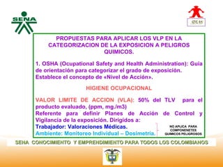 Centro            PROPUESTAS PARA APLICAR LOS VLP EN LA
Nacional de       CATEGORIZACION DE LA EXPOSICION A PELIGROS
 Hotelería,
 Turismo y                        QUIMICOS.
 Alimentos
              1. OSHA (Ocupational Safety and Health Administration): Guía
              de orientación para categorizar el grado de exposición.
              Establece el concepto de «Nivel de Acción».

                                 HIGIENE OCUPACIONAL

              VALOR LIMITE DE ACCION (VLA): 50% del TLV para el
              producto evaluado, (ppm, mg./m3)
              Referente para definir Planes de Acción de Control y
              Vigilancia de la exposición. Dirigidos a:
              Trabajador: Valoraciones Médicas.              NO APLICA PARA
                                                              COMPONENETES
              Ambiente: Monitoreo Individual – Dosimetría. QUIMICOS PELIGROSOS

SENA CONOCIMIENTO Y EMPRENDIMIENTO PARA TODOS LOS COLOMBIANOS
 
