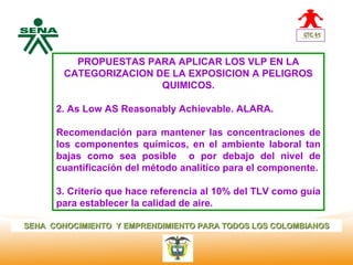 Centro         PROPUESTAS PARA APLICAR LOS VLP EN LA
Nacional de
 Hotelería,
               CATEGORIZACION DE LA EXPOSICION A PELIGROS
 Turismo y                     QUIMICOS.
 Alimentos

              2. As Low AS Reasonably Achievable. ALARA.

              Recomendación para mantener las concentraciones de
              los componentes químicos, en el ambiente laboral tan
              bajas como sea posible o por debajo del nivel de
              cuantificación del método analítico para el componente.

              3. Criterio que hace referencia al 10% del TLV como guía
              para establecer la calidad de aire.

SENA CONOCIMIENTO Y EMPRENDIMIENTO PARA TODOS LOS COLOMBIANOS
 