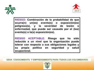 Centro
Nacional de
 Hotelería,   RIESGO: Combinación de la probabilidad de que
 Turismo y    ocurra(n) un(os) evento(s) o exposición(es)
 Alimentos
              peligroso(s), y la severidad de lesión o
              enfermedad, que puede ser causado por el (los)
              evento(s) o la(s) exposición(es).

              RIESGO ACEPTABLE: Riesgo que ha sido
              reducido a un nivel que la organización puede
              tolerar con respecto a sus obligaciones legales y
              su propia política en seguridad y salud
              ocupacional.


SENA CONOCIMIENTO Y EMPRENDIMIENTO PARA TODOS LOS COLOMBIANOS
 