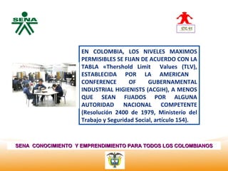 Centro
Nacional de
 Hotelería,
 Turismo y
                    EN COLOMBIA, LOS NIVELES MAXIMOS
 Alimentos          PERMISIBLES SE FIJAN DE ACUERDO CON LA
                    TABLA «Thershold Limit Values (TLV),
                    ESTABLECIDA POR LA AMERICAN
                    CONFERENCE       OF      GUBERNAMENTAL
                    INDUSTRIAL HIGIENISTS (ACGIH), A MENOS
                    QUE SEAN FIJADOS POR ALGUNA
                    AUTORIDAD NACIONAL COMPETENTE
                    (Resolución 2400 de 1979, Ministerio del
                    Trabajo y Seguridad Social, artículo 154).



SENA CONOCIMIENTO Y EMPRENDIMIENTO PARA TODOS LOS COLOMBIANOS
 