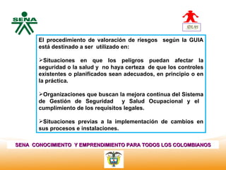 Centro      El procedimiento de valoración de riesgos según la GUIA
Nacional de   está destinado a ser utilizado en:
 Hotelería,
 Turismo y
 Alimentos    Situaciones en que los peligros puedan afectar la
              seguridad o la salud y no haya certeza de que los controles
              existentes o planificados sean adecuados, en principio o en
              la práctica.

              Organizaciones que buscan la mejora continua del Sistema
              de Gestión de Seguridad       y Salud Ocupacional y el
              cumplimiento de los requisitos legales.

              Situaciones previas a la implementación de cambios en
              sus procesos e instalaciones.

SENA CONOCIMIENTO Y EMPRENDIMIENTO PARA TODOS LOS COLOMBIANOS
 