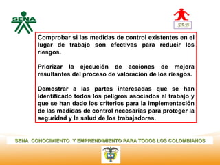 Centro
              Comprobar si las medidas de control existentes en el
Nacional de   lugar de trabajo son efectivas para reducir los
 Hotelería,
 Turismo y    riesgos.
 Alimentos

              Priorizar la ejecución de acciones de mejora
              resultantes del proceso de valoración de los riesgos.

              Demostrar a las partes interesadas que se han
              identificado todos los peligros asociados al trabajo y
              que se han dado los criterios para la implementación
              de las medidas de control necesarias para proteger la
              seguridad y la salud de los trabajadores.


SENA CONOCIMIENTO Y EMPRENDIMIENTO PARA TODOS LOS COLOMBIANOS
 
