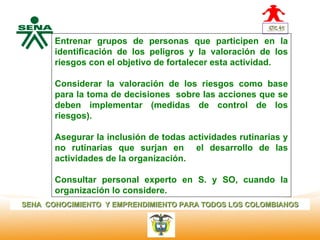 Entrenar grupos de personas que participen en la
              identificación de los peligros y la valoración de los
  Centro
Nacional de   riesgos con el objetivo de fortalecer esta actividad.
 Hotelería,
 Turismo y
 Alimentos    Considerar la valoración de los riesgos como base
              para la toma de decisiones sobre las acciones que se
              deben implementar (medidas de control de los
              riesgos).

              Asegurar la inclusión de todas actividades rutinarias y
              no rutinarias que surjan en el desarrollo de las
              actividades de la organización.

              Consultar personal experto en S. y SO, cuando la
              organización lo considere.
SENA CONOCIMIENTO Y EMPRENDIMIENTO PARA TODOS LOS COLOMBIANOS
 