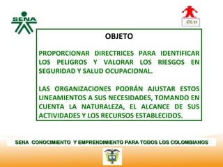 Centro
                               OBJETO
Nacional de
 Hotelería,
 Turismo y    PROPORCIONAR DIRECTRICES PARA IDENTIFICAR
 Alimentos
              LOS PELIGROS Y VALORAR LOS RIESGOS EN
              SEGURIDAD Y SALUD OCUPACIONAL.

              LAS ORGANIZACIONES PODRÁN AJUSTAR ESTOS
              LINEAMIENTOS A SUS NECESIDADES, TOMANDO EN
              CUENTA LA NATURALEZA, EL ALCANCE DE SUS
              ACTIVIDADES Y LOS RECURSOS ESTABLECIDOS.


SENA CONOCIMIENTO Y EMPRENDIMIENTO PARA TODOS LOS COLOMBIANOS
 