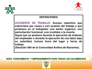 Centro
Nacional de
                                 DEFINICIONES
 Hotelería,
 Turismo y
 Alimentos
              ACCIDENTE DE TRABAJO: Suceso repentino que
              sobreviene por causa o con ocasión del trabajo y que
              produzca en el trabajador una lesión orgánica, una
              perturbación funcional, una invalidez o la muerte.
              Aquel que se produce durante la ejecución de órdenes
              del empleador o durante la ejecución de una labor bajo
              su autoridad, incluso fuera del lugar y horas de
              trabajo.
              (Decisión 584 de la Comunidad Andina de Naciones).



SENA CONOCIMIENTO Y EMPRENDIMIENTO PARA TODOS LOS COLOMBIANOS
 