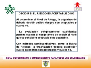 DECIDIR SI EL RIESGO ES ACEPTABLE O NO
  Centro
Nacional de
 Hotelería,   Al determinar el Nivel de Riesgo, la organización
 Turismo y
 Alimentos
              debería decidir cuáles riesgos son aceptables y
              cuáles no.

                La evaluación completamente cuantitativa
              permite evaluar el riesgo antes de decidir el nivel
              que se considera aceptable o no aceptable.

              Con métodos semicuantitativos, como la Matriz
              de Riesgos, la organización debería establecer
              cuáles categorías son aceptables y cuáles no.


SENA CONOCIMIENTO Y EMPRENDIMIENTO PARA TODOS LOS COLOMBIANOS
 