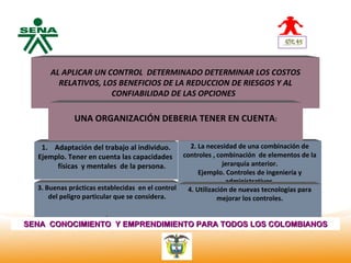Centro
Nacional de APLICAR UN CONTROL DETERMINADO DETERMINAR LOS COSTOS
           AL
 Hotelería,
 Turismo y RELATIVOS, LOS BENEFICIOS DE LA REDUCCION DE RIESGOS Y AL
 Alimentos              CONFIABILIDAD DE LAS OPCIONES

              UNA ORGANIZACIÓN DEBERIA TENER EN CUENTA:

     1. Adaptación del trabajo al individuo.         2. La necesidad de una combinación de
    Ejemplo. Tener en cuenta las capacidades      controles , combinación de elementos de la
         físicas y mentales de la persona.                       jerarquía anterior.
                                                        Ejemplo. Controles de ingeniería y
                                                                  administrativos.
   3. Buenas prácticas establecidas en el control   4. Utilización de nuevas tecnologías para
       del peligro particular que se considera.                mejorar los controles.

                         .
SENA CONOCIMIENTO Y EMPRENDIMIENTO PARA TODOS LOS COLOMBIANOS
 