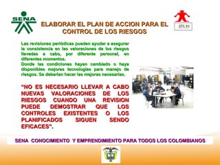 ELABORAR EL PLAN DE ACCION PARA EL
                 CONTROL DE LOS RIESGOS
  Centro
Nacional revisiones periódicas pueden ayudar a asegurar
    Las de
    la consistencia en las valoraciones de los riesgos
 Hotelería,
    llevadas a cabo, por diferente personal, en
 Turismo y
 Alimentos
    diferentes momentos.
   Donde las condiciones hayan cambiado o haya
   disponibles mejores tecnologías para manejo de
   riesgos. Se deberían hacer las mejoras necesarias.


   “NO ES NECESARIO LLEVAR A CABO
   NUEVAS VALORACIONES DE LOS
   RIESGOS CUANDO UNA REVISION
   PUEDE    DEMOSTRAR   QUE   LOS
   CONTROLES EXISTENTES O LOS
   PLANIFICADOS   SIGUEN    SENDO
   EFICACES”.

SENA CONOCIMIENTO Y EMPRENDIMIENTO PARA TODOS LOS COLOMBIANOS
 