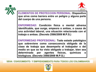 ELEMENTOS DE PROTECCION PERSONAL: Dispositivo
  Centro
              que sirve como barrera entre un peligro y alguna parte
Nacional de   del cuerpo de una persona.
 Hotelería,
 Turismo y
 Alimentos    ENFERMEDAD: Condición física o mental adversa
              identificable, que surge, empeora o ambas, a causa de
              una actividad laboral, una situación relacionada con el
              trabajo o ambas. (Decreto 2566/2009 M.P.S.)

              ENFERMEDAD PROFESIONAL: Todo estado patológico
              que sobreviene como consecuencia obligada de la
              clase de trabajo que desempeña el trabajador o del
              medio en que se ha visto obligado a trabajar, bien sea
              determinada por agentes físicos, químicos o
              biológicos. (Decreto 2566/2009 M.P.S.)

SENA CONOCIMIENTO Y EMPRENDIMIENTO PARA TODOS LOS COLOMBIANOS
 