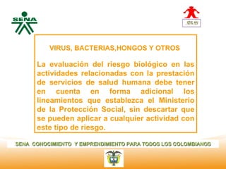 Centro       
Nacional de
 Hotelería,       VIRUS, BACTERIAS,HONGOS Y OTROS
 Turismo y
 Alimentos
              La evaluación del riesgo biológico en las
              actividades relacionadas con la prestación
              de servicios de salud humana debe tener
              en cuenta en forma adicional los
              lineamientos que establezca el Ministerio
              de la Protección Social, sin descartar que
              se pueden aplicar a cualquier actividad con
              este tipo de riesgo.

SENA CONOCIMIENTO Y EMPRENDIMIENTO PARA TODOS LOS COLOMBIANOS
 
