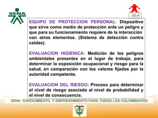 EQUIPO DE PROTECCION PERSONAL: Dispositivo
  Centro      que sirve como medio de protección ante un peligro y
Nacional de   que para su funcionamiento requiere de la interacción
 Hotelería,
 Turismo y    con otros elementos. (Sistema de detección contra
 Alimentos
              caídas).

              EVALUACION HIGIENICA: Medición de los peligros
              ambientales presentes en el lugar de trabajo, para
              determinar la exposición ocupacional y riesgo para la
              salud, en comparación con los valores fijados por la
              autoridad competente.

              EVALUACION DEL RIESGO: Proceso para determinar
              el nivel de riesgo asociado al nivel de probabilidad y
              el nivel de consecuencia.
SENA CONOCIMIENTO Y EMPRENDIMIENTO PARA TODOS LOS COLOMBIANOS
 